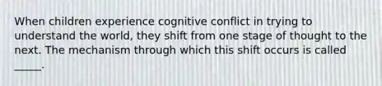 When children experience cognitive conflict in trying to understand the world, they shift from one stage of thought to the next. The mechanism through which this shift occurs is called _____.