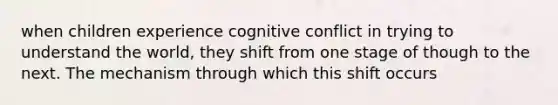 when children experience cognitive conflict in trying to understand the world, they shift from one stage of though to the next. The mechanism through which this shift occurs