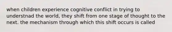 when children experience cognitive conflict in trying to understnad the world, they shift from one stage of thought to the next. the mechanism through which this shift occurs is called