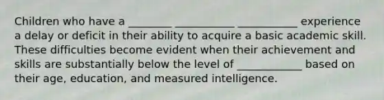 Children who have a ________ ___________ ___________ experience a delay or deficit in their ability to acquire a basic academic skill. These difficulties become evident when their achievement and skills are substantially below the level of ____________ based on their age, education, and measured intelligence.