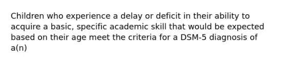 Children who experience a delay or deficit in their ability to acquire a basic, specific academic skill that would be expected based on their age meet the criteria for a DSM-5 diagnosis of a(n)