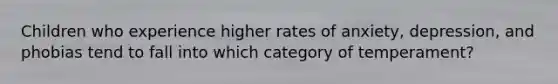 Children who experience higher rates of anxiety, depression, and phobias tend to fall into which category of temperament?