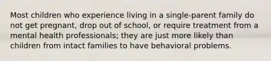 Most children who experience living in a single-parent family do not get pregnant, drop out of school, or require treatment from a mental health professionals; they are just more likely than children from intact families to have behavioral problems.