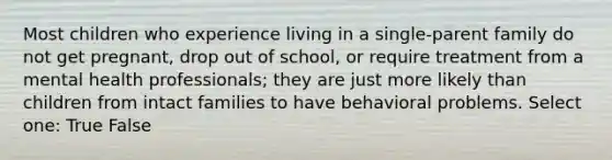 Most children who experience living in a single-parent family do not get pregnant, drop out of school, or require treatment from a mental health professionals; they are just more likely than children from intact families to have behavioral problems. Select one: True False