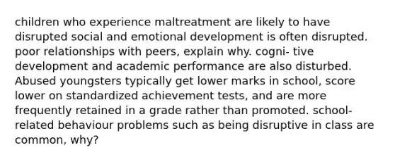 children who experience maltreatment are likely to have disrupted social and emotional development is often disrupted. poor relationships with peers, explain why. cogni- tive development and academic performance are also disturbed. Abused youngsters typically get lower marks in school, score lower on standardized achievement tests, and are more frequently retained in a grade rather than promoted. school-related behaviour problems such as being disruptive in class are common, why?