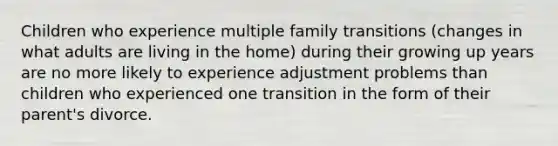 Children who experience multiple family transitions (changes in what adults are living in the home) during their growing up years are no more likely to experience adjustment problems than children who experienced one transition in the form of their parent's divorce.