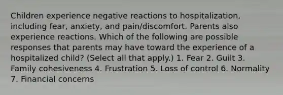 Children experience negative reactions to hospitalization, including fear, anxiety, and pain/discomfort. Parents also experience reactions. Which of the following are possible responses that parents may have toward the experience of a hospitalized child? (Select all that apply.) 1. Fear 2. Guilt 3. Family cohesiveness 4. Frustration 5. Loss of control 6. Normality 7. Financial concerns