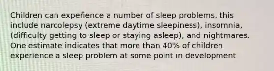 Children can experience a number of sleep problems, this include narcolepsy (extreme daytime sleepiness), insomnia, (difficulty getting to sleep or staying asleep), and nightmares. One estimate indicates that more than 40% of children experience a sleep problem at some point in development