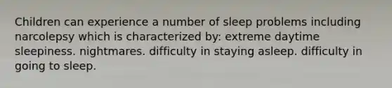 Children can experience a number of sleep problems including narcolepsy which is characterized by: extreme daytime sleepiness. nightmares. difficulty in staying asleep. difficulty in going to sleep.