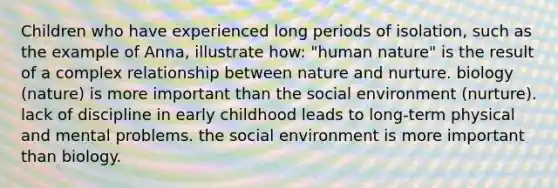 Children who have experienced long periods of isolation, such as the example of Anna, illustrate how: "human nature" is the result of a complex relationship between nature and nurture. biology (nature) is more important than the social environment (nurture). lack of discipline in early childhood leads to long-term physical and mental problems. the social environment is more important than biology.