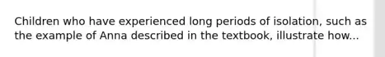 Children who have experienced long periods of isolation, such as the example of Anna described in the textbook, illustrate how...