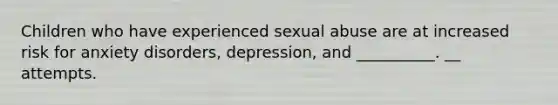 Children who have experienced sexual abuse are at increased risk for anxiety disorders, depression, and __________. __ attempts.