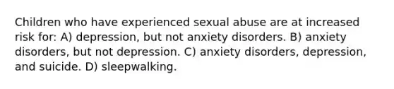 Children who have experienced sexual abuse are at increased risk for: A) depression, but not anxiety disorders. B) anxiety disorders, but not depression. C) anxiety disorders, depression, and suicide. D) sleepwalking.