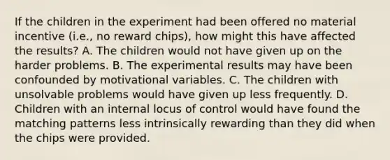 If the children in the experiment had been offered no material incentive (i.e., no reward chips), how might this have affected the results? A. The children would not have given up on the harder problems. B. The experimental results may have been confounded by motivational variables. C. The children with unsolvable problems would have given up less frequently. D. Children with an internal locus of control would have found the matching patterns less intrinsically rewarding than they did when the chips were provided.