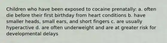 Children who have been exposed to cocaine prenatally: a. often die before their first birthday from heart conditions b. have smaller heads, small ears, and short fingers c. are usually hyperactive d. are often underweight and are at greater risk for developmental delays