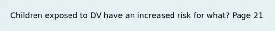 Children exposed to DV have an increased risk for what? Page 21