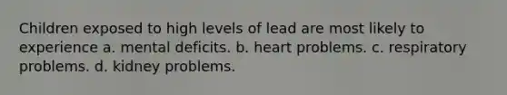 Children exposed to high levels of lead are most likely to experience a. mental deficits. b. heart problems. c. respiratory problems. d. kidney problems.