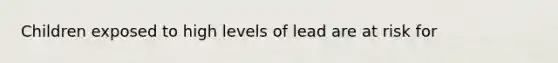 Children exposed to high levels of lead are at risk for