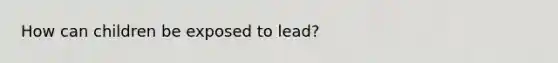 How can children be exposed to lead?