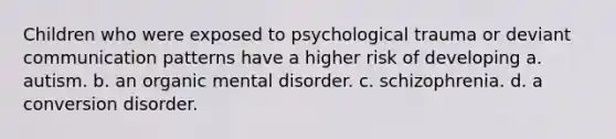 Children who were exposed to psychological trauma or deviant communication patterns have a higher risk of developing a. autism. b. an organic mental disorder. c. schizophrenia. d. a conversion disorder.