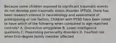 Because some children exposed to significant traumatic events do not develop post-traumatic stress disorder (PTSD), there has been research interest in neurobiology and assessment of predisposing or risk factors. Children with PTSD have been noted to have which of the following when compared to age-matched controls? A. Overactive amygdalae B. Lower intelligence quotients C. Preexisting personality disorders D. Fourfold risk when first-degree family member affected