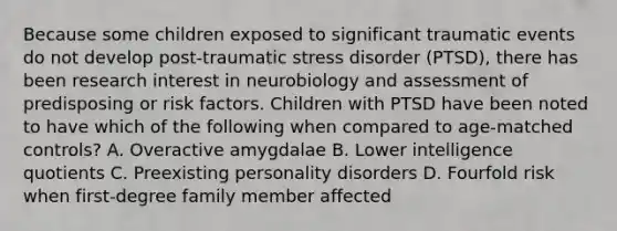 Because some children exposed to significant traumatic events do not develop post-traumatic stress disorder (PTSD), there has been research interest in neurobiology and assessment of predisposing or risk factors. Children with PTSD have been noted to have which of the following when compared to age-matched controls? A. Overactive amygdalae B. Lower intelligence quotients C. Preexisting personality disorders D. Fourfold risk when first-degree family member affected