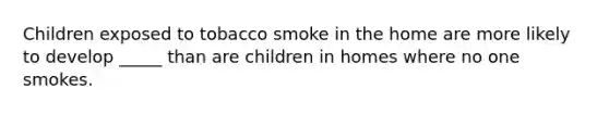 Children exposed to tobacco smoke in the home are more likely to develop _____ than are children in homes where no one smokes.