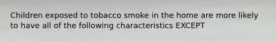 Children exposed to tobacco smoke in the home are more likely to have all of the following characteristics EXCEPT