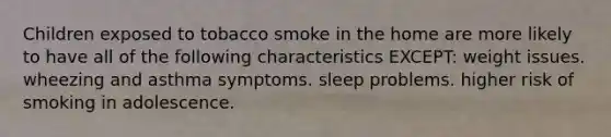 Children exposed to tobacco smoke in the home are more likely to have all of the following characteristics EXCEPT: weight issues. wheezing and asthma symptoms. sleep problems. higher risk of smoking in adolescence.