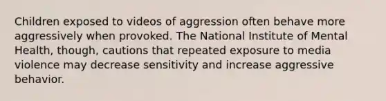 Children exposed to videos of aggression often behave more aggressively when provoked. The National Institute of Mental Health, though, cautions that repeated exposure to media violence may decrease sensitivity and increase aggressive behavior.