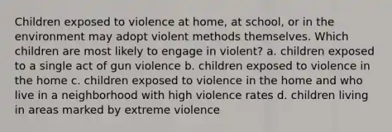 Children exposed to violence at home, at school, or in the environment may adopt violent methods themselves. Which children are most likely to engage in violent? a. children exposed to a single act of gun violence b. children exposed to violence in the home c. children exposed to violence in the home and who live in a neighborhood with high violence rates d. children living in areas marked by extreme violence