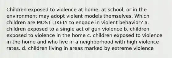 Children exposed to violence at home, at school, or in the environment may adopt violent models themselves. Which children are MOST LIKELY to engage in violent behavior? a. children exposed to a single act of gun violence b. children exposed to violence in the home c. children exposed to violence in the home and who live in a neighborhood with high violence rates. d. children living in areas marked by extreme violence