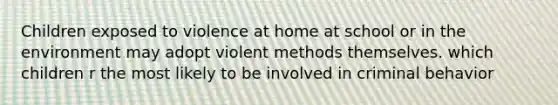 Children exposed to violence at home at school or in the environment may adopt violent methods themselves. which children r the most likely to be involved in criminal behavior