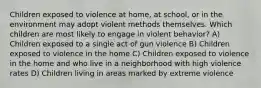 Children exposed to violence at home, at school, or in the environment may adopt violent methods themselves. Which children are most likely to engage in violent behavior? A) Children exposed to a single act of gun violence B) Children exposed to violence in the home C) Children exposed to violence in the home and who live in a neighborhood with high violence rates D) Children living in areas marked by extreme violence