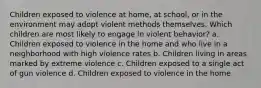 Children exposed to violence at home, at school, or in the environment may adopt violent methods themselves. Which children are most likely to engage in violent behavior? a. Children exposed to violence in the home and who live in a neighborhood with high violence rates b. Children living in areas marked by extreme violence c. Children exposed to a single act of gun violence d. Children exposed to violence in the home