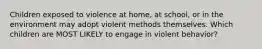 Children exposed to violence at home, at school, or in the environment may adopt violent methods themselves. Which children are MOST LIKELY to engage in violent behavior?