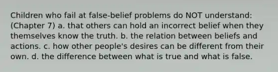 Children who fail at false-belief problems do NOT understand: (Chapter 7) a. that others can hold an incorrect belief when they themselves know the truth. b. the relation between beliefs and actions. c. how other people's desires can be different from their own. d. the difference between what is true and what is false.