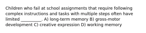 Children who fail at school assignments that require following complex instructions and tasks with multiple steps often have limited __________. A) long-term memory B) gross-motor development C) creative expression D) working memory