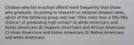 Children who fail in school offend more frequently than those who graduate. According to research on national dropout rates, which of the following group sets has "little more than a fifty-fifty chance" of graduating high school? A) white Americans and Italian Americans B) Hispanic Americans and African Americans C) Asian Americans and Italian Americans D) Native Americans and white Americans