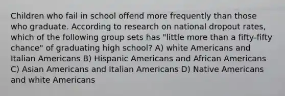 Children who fail in school offend more frequently than those who graduate. According to research on national dropout rates, which of the following group sets has "little more than a fifty-fifty chance" of graduating high school? A) white Americans and Italian Americans B) Hispanic Americans and African Americans C) Asian Americans and Italian Americans D) Native Americans and white Americans