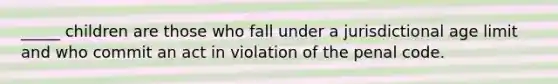 _____ children are those who fall under a jurisdictional age limit and who commit an act in violation of the penal code.