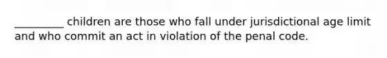 _________ children are those who fall under jurisdictional age limit and who commit an act in violation of the penal code.