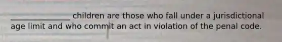 _______________ children are those who fall under a jurisdictional age limit and who commit an act in violation of the penal code.