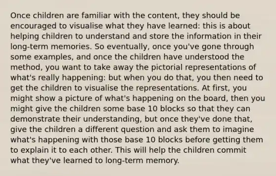 Once children are familiar with the content, they should be encouraged to visualise what they have learned: this is about helping children to understand and store the information in their long-term memories. So eventually, once you've gone through some examples, and once the children have understood the method, you want to take away the pictorial representations of what's really happening: but when you do that, you then need to get the children to visualise the representations. At first, you might show a picture of what's happening on the board, then you might give the children some base 10 blocks so that they can demonstrate their understanding, but once they've done that, give the children a different question and ask them to imagine what's happening with those base 10 blocks before getting them to explain it to each other. This will help the children commit what they've learned to long-term memory.