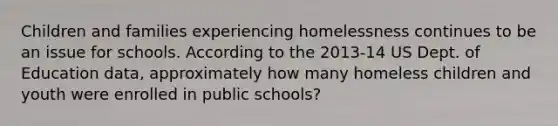 Children and families experiencing homelessness continues to be an issue for schools. According to the 2013-14 US Dept. of Education data, approximately how many homeless children and youth were enrolled in public schools?