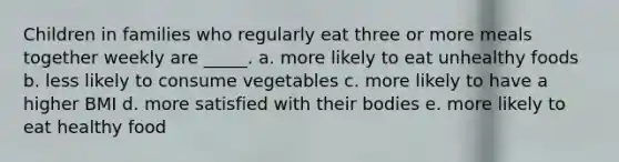 Children in families who regularly eat three or more meals together weekly are _____. a. more likely to eat unhealthy foods b. less likely to consume vegetables c. more likely to have a higher BMI d. more satisfied with their bodies e. more likely to eat healthy food