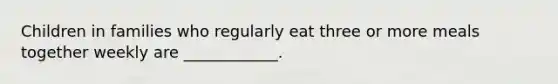 Children in families who regularly eat three or more meals together weekly are ____________.