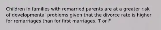 Children in families with remarried parents are at a greater risk of developmental problems given that the divorce rate is higher for remarriages than for first marriages. T or F