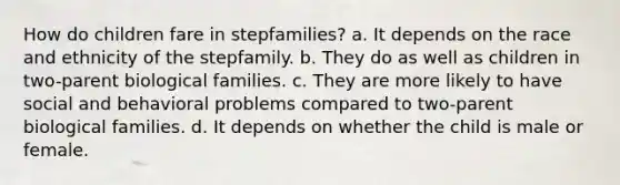 How do children fare in stepfamilies? a. It depends on the race and ethnicity of the stepfamily. b. They do as well as children in two-parent biological families. c. They are more likely to have social and behavioral problems compared to two-parent biological families. d. It depends on whether the child is male or female.