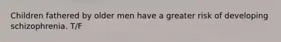 Children fathered by older men have a greater risk of developing schizophrenia. T/F